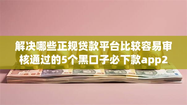 解决哪些正规贷款平台比较容易审核通过的5个黑口子必下款app2023分享 解决哪些正规贷款平台比较容易审核通过的5个黑口子必下款app2023分享