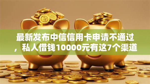最新发布中信信用卡申请不通过，私人借钱10000元有这7个渠道