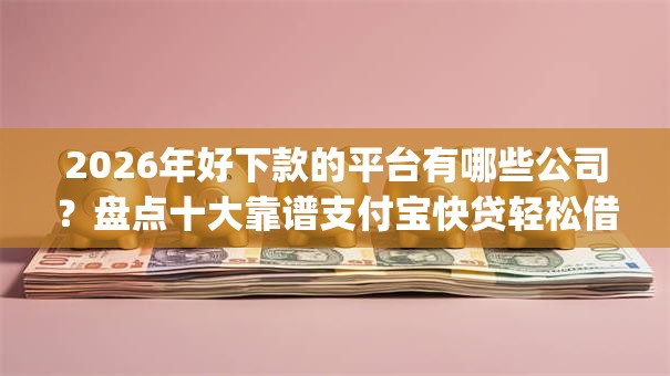 2026年好下款的平台有哪些公司？盘点十大靠谱支付宝快贷轻松借app