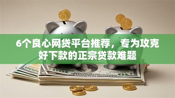 6个良心网贷平台推荐，专为攻克好下款的正宗贷款难题