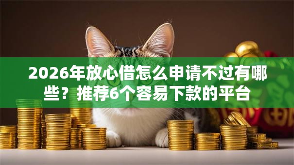 2026年放心借怎么申请不过有哪些？推荐6个容易下款的平台