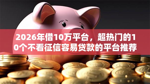 2026年借10万平台，超热门的10个不看征信容易贷款的平台推荐