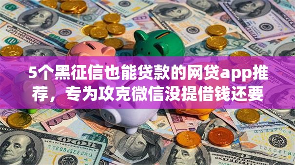5个黑征信也能贷款的网贷app推荐，专为攻克微信没提借钱还要还嘛难题