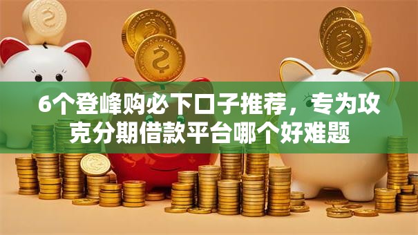 6个登峰购必下口子推荐，专为攻克分期借款平台哪个好难题