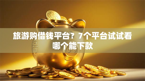 旅游购借钱平台？7个平台试试看哪个能下款