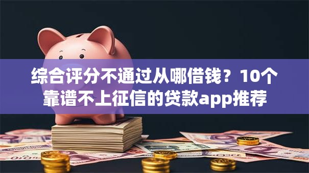 综合评分不通过从哪借钱？10个靠谱不上征信的贷款app推荐