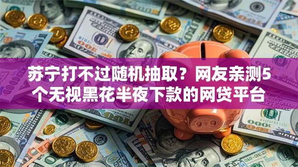 苏宁打不过随机抽取？网友亲测5个无视黑花半夜下款的网贷平台盘点