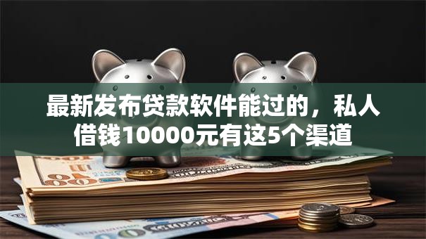 最新发布贷款软件能过的，私人借钱10000元有这5个渠道