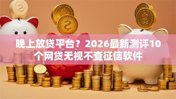 晚上放贷平台?2026最新测评10个网贷无视不查征信软件 晚上放贷平台?2026最新测评10个网贷无视不查征信软件
