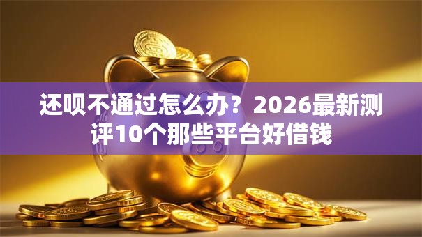 还呗不通过怎么办?2026最新测评10个那些平台好借钱 还呗不通过怎么办?2026最新测评10个那些平台好借钱