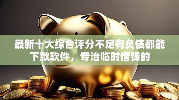 最新十大综合评分不足有负债都能下款软件，专治临时借钱的