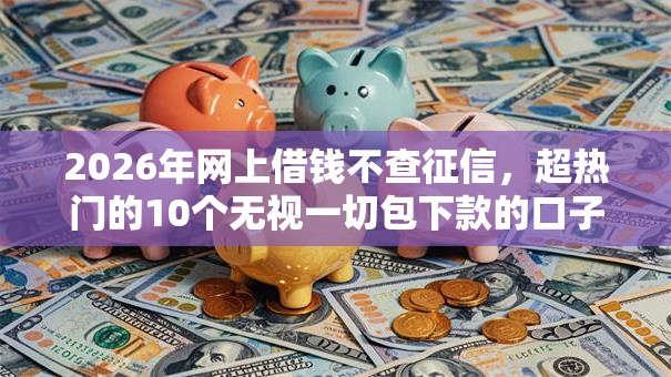 2026年网上借钱不查征信，超热门的10个无视一切包下款的口子推荐