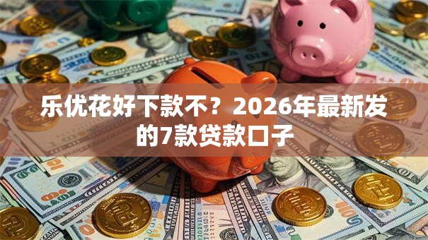 乐优花好下款不？2026年最新发的7款贷款口子