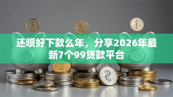 还呗好下款么年,分享2026年最新7个99贷款平台 还呗好下款么年,分享2026年最新7个99贷款平台