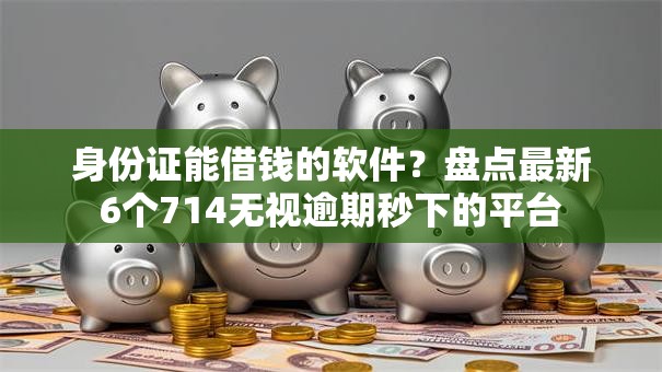 身份证能借钱的软件？盘点最新6个714无视逾期秒下的平台