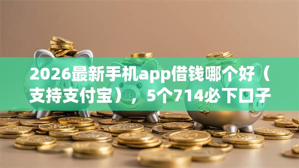 2026最新手机app借钱哪个好（支持支付宝），5个714必下口子借款平台无私分享