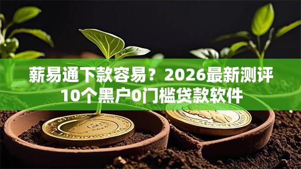 薪易通下款容易？2026最新测评10个黑户0门槛贷款软件