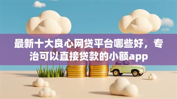 最新十大良心网贷平台哪些好，专治可以直接贷款的小额app