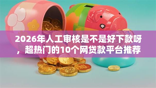 2026年人工审核是不是好下款呀，超热门的10个网贷款平台推荐