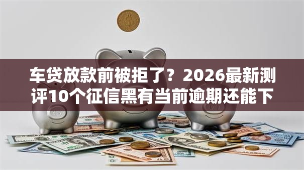 车贷放款前被拒了？2026最新测评10个征信黑有当前逾期还能下款的平台