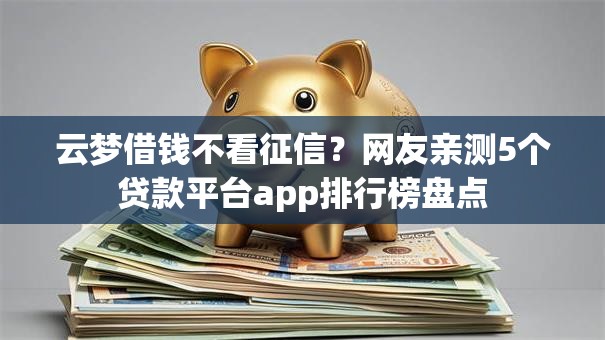 云梦借钱不看征信？网友亲测5个贷款平台app排行榜盘点