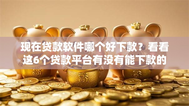 现在贷款软件哪个好下款？看看这6个贷款平台有没有能下款的