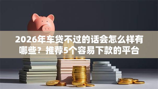 2026年车贷不过的话会怎么样有哪些？推荐5个容易下款的平台