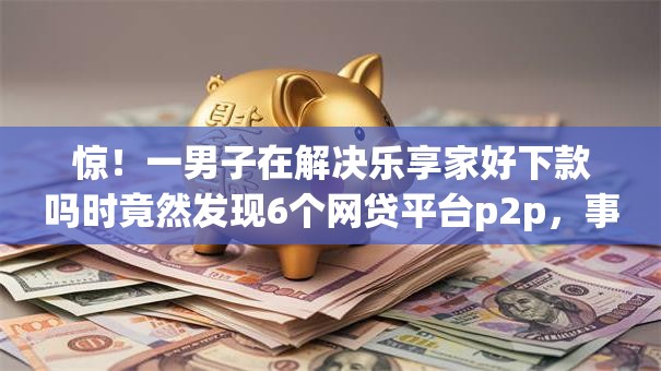 惊！一男子在解决乐享家好下款吗时竟然发现6个网贷平台p2p，事后分享了出来