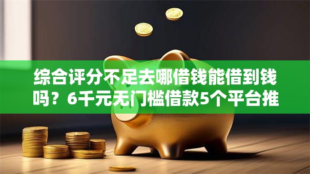 综合评分不足去哪借钱能借到钱吗？6千元无门槛借款5个平台推荐