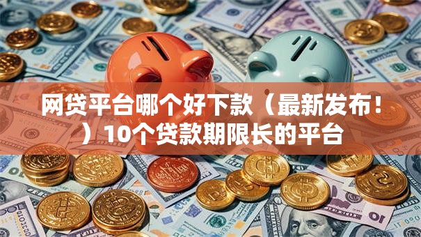 网贷平台哪个好下款(最新发布!)10个贷款期限长的平台 网贷平台哪个好下款(最新发布!)10个贷款期限长的平台
