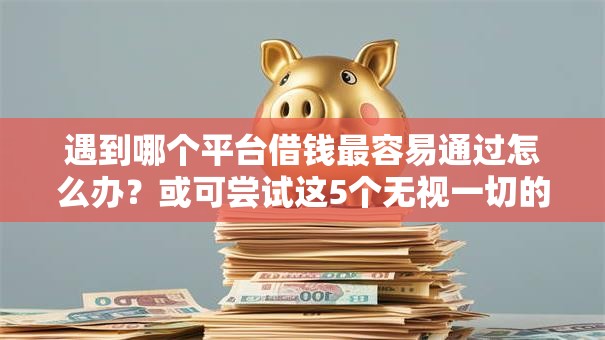 遇到哪个平台借钱最容易通过怎么办？或可尝试这5个无视一切的网贷口子