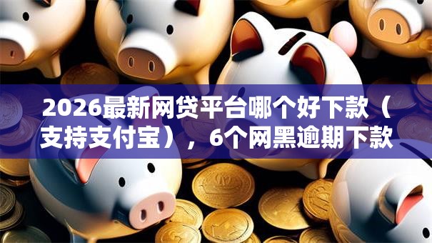 2026最新网贷平台哪个好下款（支持支付宝），6个网黑逾期下款口子无私分享
