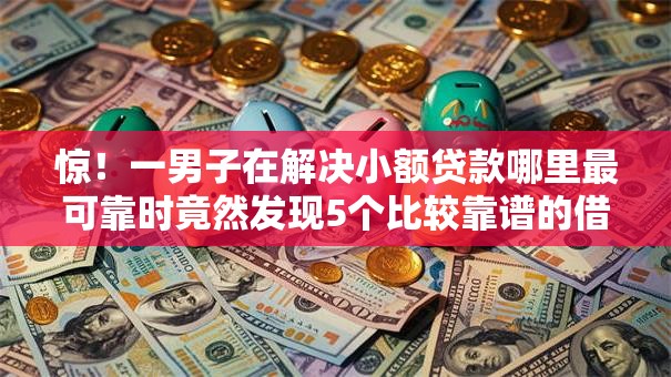 惊！一男子在解决小额贷款哪里最可靠时竟然发现5个比较靠谱的借钱平台，事后分享了出来