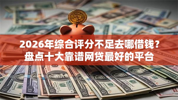 2026年综合评分不足去哪借钱？盘点十大靠谱网贷最好的平台