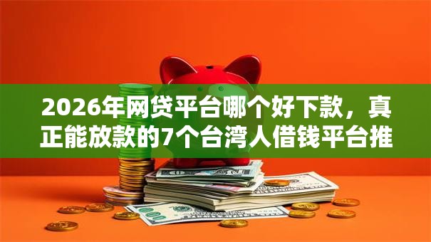 2026年网贷平台哪个好下款，真正能放款的7个台湾人借钱平台推荐