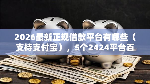 2026最新正规借款平台有哪些（支持支付宝），5个2424平台百分百可以借到钱无私分享