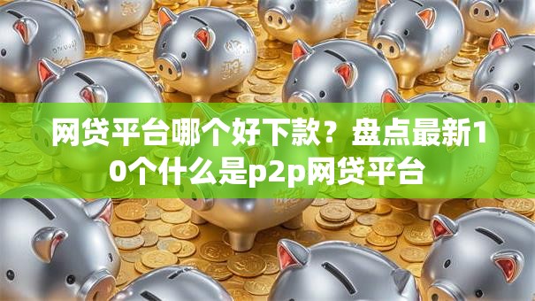 网贷平台哪个好下款？盘点最新10个什么是p2p网贷平台