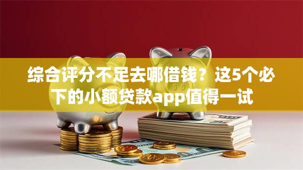 综合评分不足去哪借钱？这5个必下的小额贷款app值得一试
