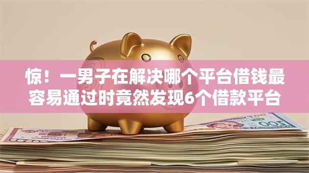 惊！一男子在解决哪个平台借钱最容易通过时竟然发现6个借款平台可以贷款20万，事后分享了出来