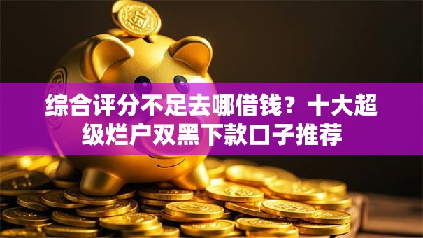 综合评分不足去哪借钱？十大超级烂户双黑下款口子推荐