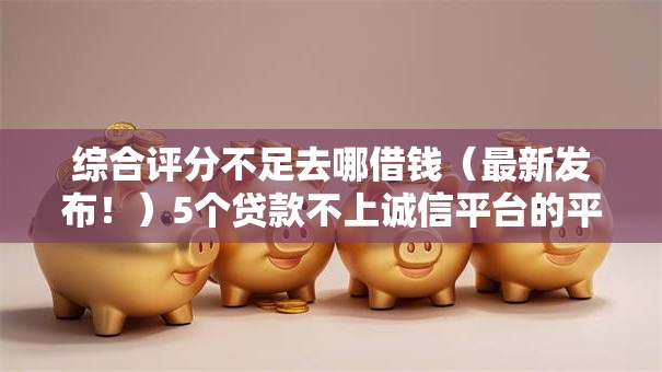 综合评分不足去哪借钱（最新发布！）5个贷款不上诚信平台的平台