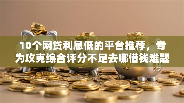 10个网贷利息低的平台推荐,专为攻克综合评分不足去哪借钱难题 10个网贷利息低的平台推荐,专为攻克综合评分不足去哪借钱难题