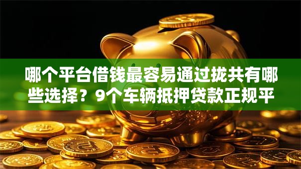 哪个平台借钱最容易通过拢共有哪些选择？9个车辆抵押贷款正规平台详解