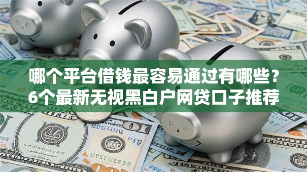 哪个平台借钱最容易通过有哪些？6个最新无视黑白户网贷口子推荐给你
