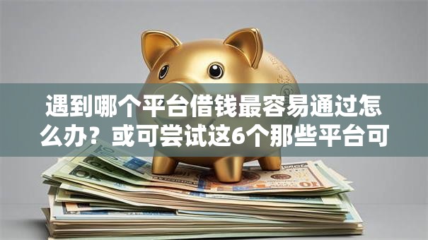 遇到哪个平台借钱最容易通过怎么办？或可尝试这6个那些平台可以贷款
