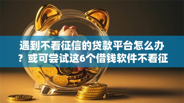 遇到不看征信的贷款平台怎么办？或可尝试这6个借钱软件不看征信的容易下款的